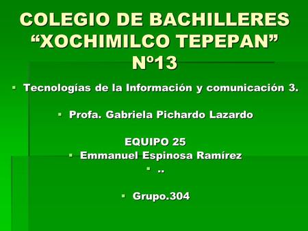 COLEGIO DE BACHILLERES “XOCHIMILCO TEPEPAN” Nº13  Tecnologías de la Información y comunicación 3.  Profa. Gabriela Pichardo Lazardo EQUIPO 25  Emmanuel.