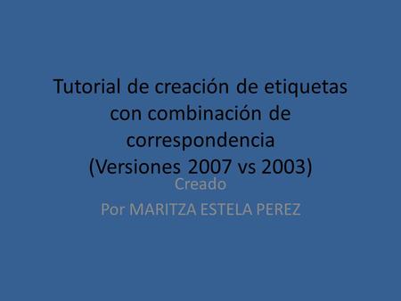 Tutorial de creación de etiquetas con combinación de correspondencia (Versiones 2007 vs 2003) Creado Por MARITZA ESTELA PEREZ.