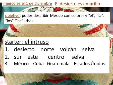 Miércoles el 1 de diciembre El desierto es amarillo objetivo: poder describir Mexico con colores y “el”, “la”, “los” “las” (the) starter: el intruso 1.desierto.
