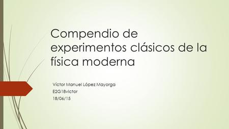 Compendio de experimentos clásicos de la física moderna Víctor Manuel López Mayorga E2G18victor 18/06/15.