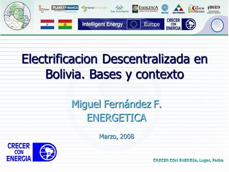 CRECER CON ENERGIA, Lugar, Fecha Electrificacion Descentralizada en Bolivia. Bases y contexto Miguel Fernández F. ENERGETICA Marzo, 2008.