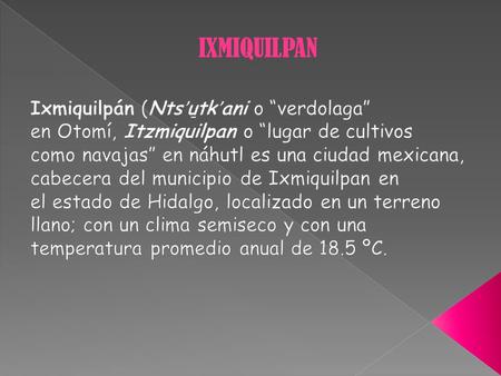 IXMIQUILPAN Ixmiquilpán (Ntsʼu̱tkʼani o “verdolaga” en Otomí, Itzmiquilpan o “lugar de cultivos como navajas” en náhutl es una ciudad mexicana, cabecera.