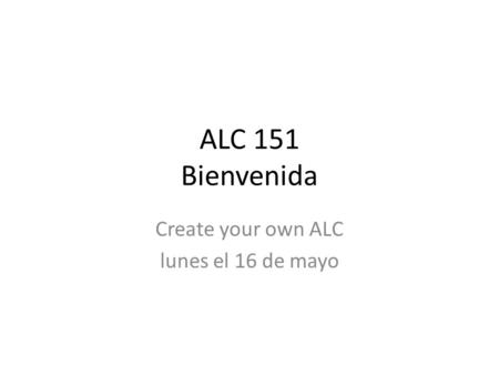 ALC 151 Bienvenida Create your own ALC lunes el 16 de mayo.