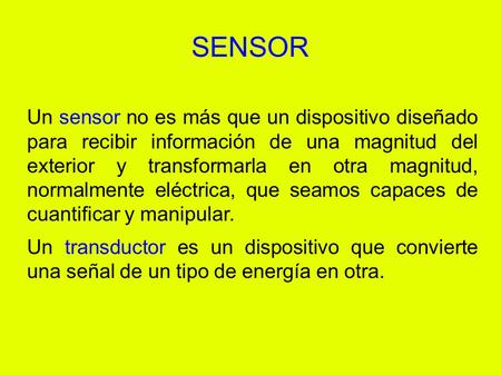 SENSOR Un sensor no es más que un dispositivo diseñado para recibir información de una magnitud del exterior y transformarla en otra magnitud, normalmente.