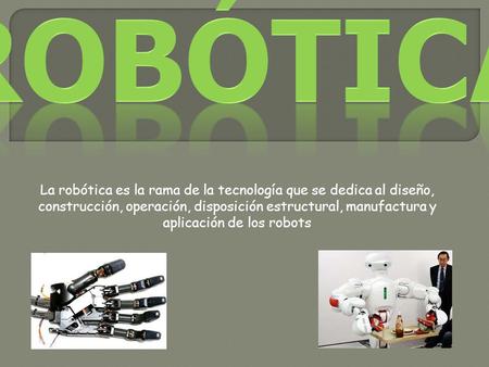 La robótica es la rama de la tecnología que se dedica al diseño, construcción, operación, disposición estructural, manufactura y aplicación de los robots.
