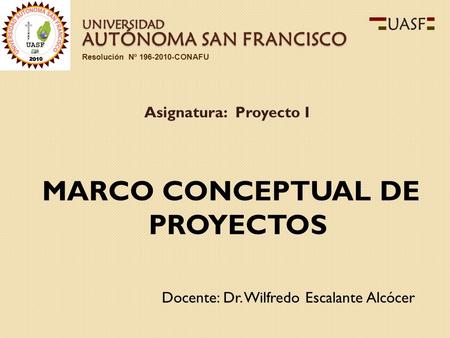 AUTÓNOMA SAN FRANCISCO Docente: Dr. Wilfredo Escalante Alcócer Asignatura: Proyecto I Resolución Nº 196-2010-CONAFU UNIVERSIDAD MARCO CONCEPTUAL DE PROYECTOS.
