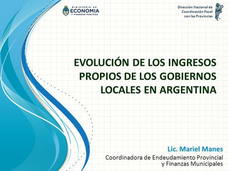 EVOLUCIÓN DE LOS INGRESOS PROPIOS DE LOS GOBIERNOS LOCALES EN ARGENTINA Lic. Mariel Manes Coordinadora de Endeudamiento Provincial y Finanzas Municipales.
