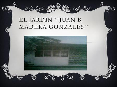 EL JARDÍN ´´JUAN B. MADERA GONZALES´´. PROPOSITO  Intentar a dar a conocer la historia del jardín ´´Juan B. Madera Gonzales´´ de cómo fue iniciada y.
