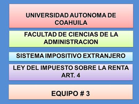 UNIVERSIDAD AUTONOMA DE COAHUILA LEY DEL IMPUESTO SOBRE LA RENTA ART. 4 EQUIPO # 3 FACULTAD DE CIENCIAS DE LA ADMINISTRACION SISTEMA IMPOSITIVO EXTRANJERO.