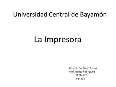 Universidad Central de Bayamón La Impresora Javier L. Santiago Torres Prof. Nancy Rodriguez TEDU.220 #64314.