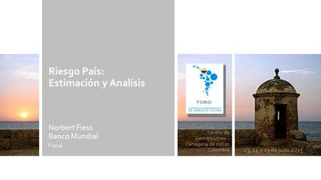 Centro de Convenciones - Cartagena de Indias Colombia 13, 14 y 15 de julio 2015 Riesgo País: Estimación y Analísis Norbert Fiess Banco Mundial Focal.