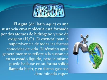 El agua (del latín aqua) es una sustancia cuya molécula está formada por dos átomos de hidrógeno y uno de oxígeno (H2O). Es esencial para la supervivencia.