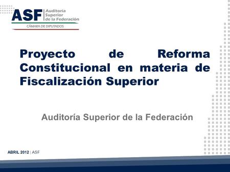 Proyecto de Reforma Constitucional en materia de Fiscalización Superior Auditoría Superior de la Federación ABRIL 2012 | ASF.
