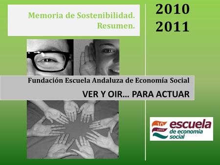 Memoria de Sostenibilidad. Resumen. 2010 2011 Fundación Escuela Andaluza de Economía Social VER Y OIR… PARA ACTUAR.