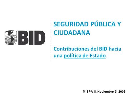 SEGURIDAD PÚBLICA Y CIUDADANA Contribuciones del BID hacia una política de Estado MISPA II. Noviembre 5, 2009.