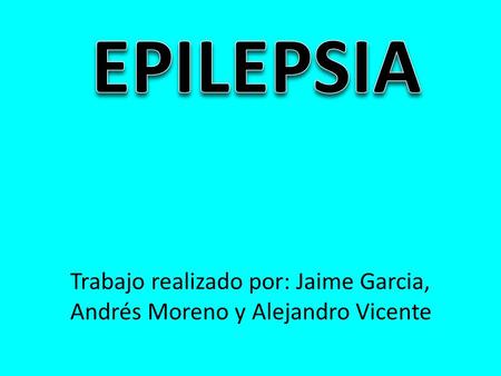 EPILEPSIA Trabajo realizado por: Jaime Garcia, Andrés Moreno y Alejandro Vicente.