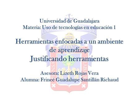 Universidad de Guadalajara Materia: Uso de tecnologías en educación 1 Herramientas enfocadas a un ambiente de aprendizaje Justificando herramientas Asesora:
