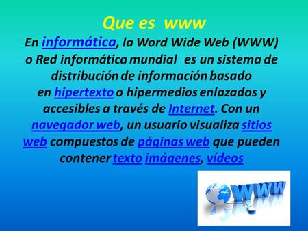 Que es www En informática, la Word Wide Web (WWW) o Red informática mundial es un sistema de distribución de información basado en hipertexto o hipermedios.