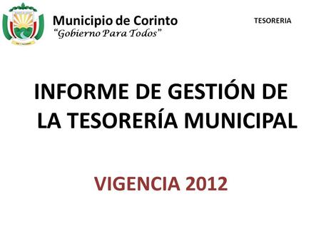 Municipio de Corinto INFORME DE GESTIÓN DE LA TESORERÍA MUNICIPAL VIGENCIA 2012 “Gobierno Para Todos” TESORERIA.