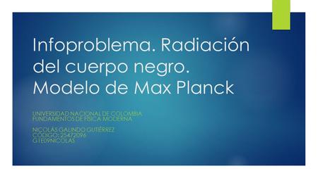 Infoproblema. Radiación del cuerpo negro. Modelo de Max Planck UNIVERSIDAD NACIONAL DE COLOMBIA FUNDAMENTOS DE FÍSICA MODERNA NICOLÁS GALINDO GUTIÉRREZ.