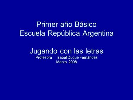 Primer año Básico Escuela República Argentina Jugando con las letras Profesora Isabel Duque Fernández Marzo 2008.