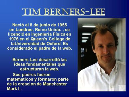 Tim Berners-Lee Nació el 8 de junio de 1955 en Londres, Reino Unido., se licenció en Ingeniería Física en 1976 en el Queen's College de laUniversidad de.