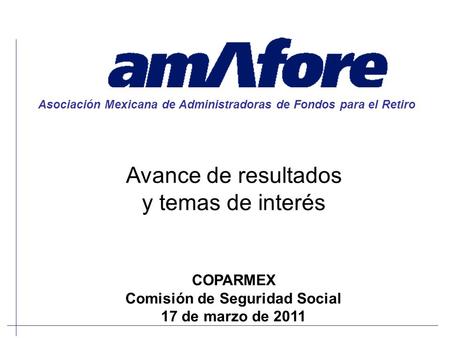 Avance de resultados y temas de interés Asociación Mexicana de Administradoras de Fondos para el Retiro COPARMEX Comisión de Seguridad Social 17 de marzo.