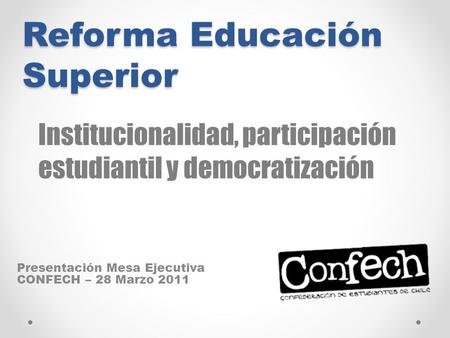 Reforma Educación Superior Presentación Mesa Ejecutiva CONFECH – 28 Marzo 2011 Institucionalidad, participación estudiantil y democratización.