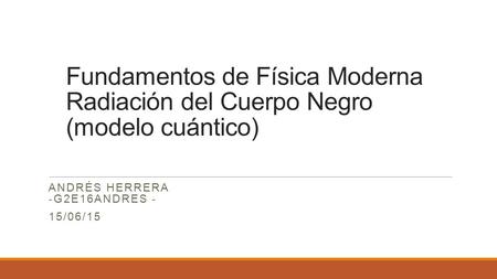 Fundamentos de Física Moderna Radiación del Cuerpo Negro (modelo cuántico) ANDRÉS HERRERA -G2E16ANDRES - 15/06/15.