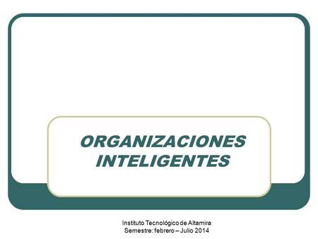 ORGANIZACIONES INTELIGENTES Instituto Tecnológico de Altamira Semestre: febrero – Julio 2014.