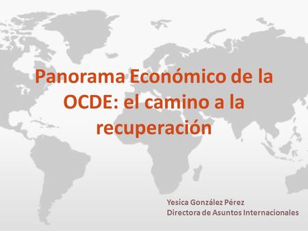 Panorama Económico de la OCDE: el camino a la recuperación Yesica González Pérez Directora de Asuntos Internacionales.