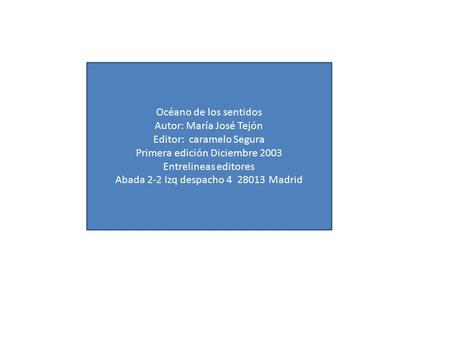 Océano de los sentidos Autor: María José Tejón Editor: caramelo Segura Primera edición Diciembre 2003 Entrelineas editores Abada 2-2 Izq despacho 4 28013.