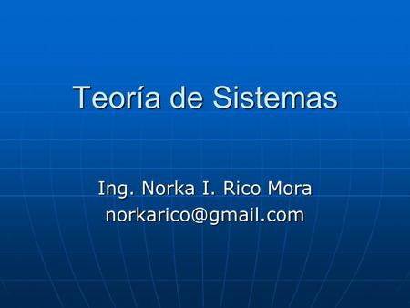 Ing. Norka I. Rico Mora norkarico@gmail.com Teoría de Sistemas Ing. Norka I. Rico Mora norkarico@gmail.com.