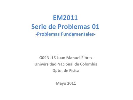 EM2011 Serie de Problemas 01 -Problemas Fundamentales- G09NL15 Juan Manuel Flórez Universidad Nacional de Colombia Dpto. de Física Mayo 2011.