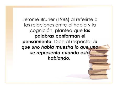Jerome Bruner (1986) al referirse a las relaciones entre el habla y la cognición, plantea que las palabras conforman el pensamiento. Dice al respecto: