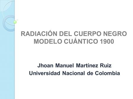 RADIACIÓN DEL CUERPO NEGRO MODELO CUÁNTICO 1900 Jhoan Manuel Martínez Ruiz Universidad Nacional de Colombia.
