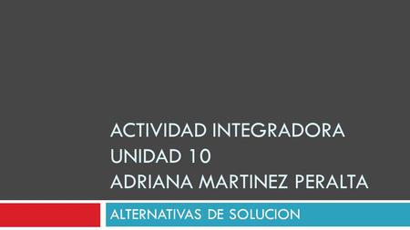 ACTIVIDAD INTEGRADORA UNIDAD 10 ADRIANA MARTINEZ PERALTA ALTERNATIVAS DE SOLUCION.