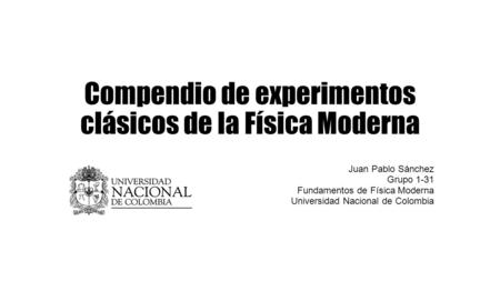 Compendio de experimentos clásicos de la Física Moderna Juan Pablo Sánchez Grupo 1-31 Fundamentos de Física Moderna Universidad Nacional de Colombia.