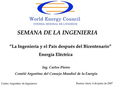 Ing. Carlos Pierro Comité Argentino del Consejo Mundial de la Energía Buenos Aires, 6 de junio de 2007 SEMANA DE LA INGENIERIA “La Ingeniería y el País.