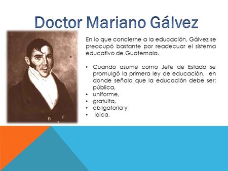 En lo que concierne a la educación, Gálvez se preocupó bastante por readecuar el sistema educativo de Guatemala. Cuando asume como Jefe de Estado se promulgó.
