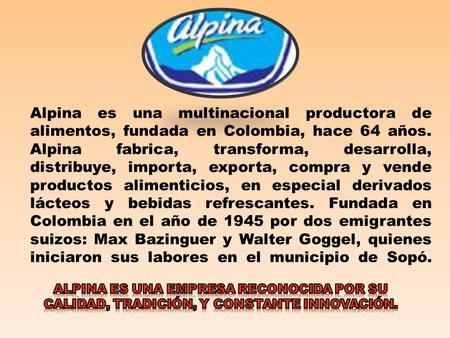 Alpina es una multinacional productora de alimentos, fundada en Colombia, hace 64 años. Alpina fabrica, transforma, desarrolla, distribuye, importa, exporta,