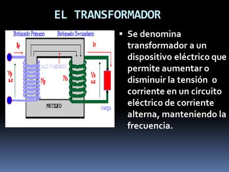 EL TRANSFORMADOR Se denomina transformador a un dispositivo eléctrico que permite aumentar o disminuir la tensión o corriente en un circuito eléctrico.