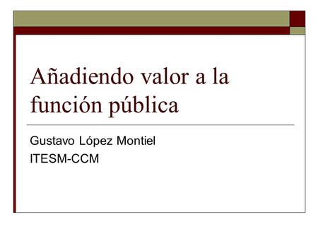 Añadiendo valor a la función pública Gustavo López Montiel ITESM-CCM.