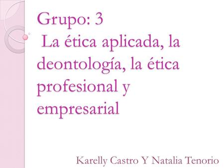 Grupo: 3 La ética aplicada, la deontología, la ética profesional y empresarial Karelly Castro Y Natalia Tenorio.