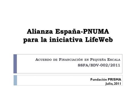 Alianza España-PNUMA para la iniciativa LifeWeb A CUERDO DE F INANCIACIÓN EN P EQUEÑA E SCALA SSFA/BDV-002/2011 Fundación PRISMA Julio, 2011.