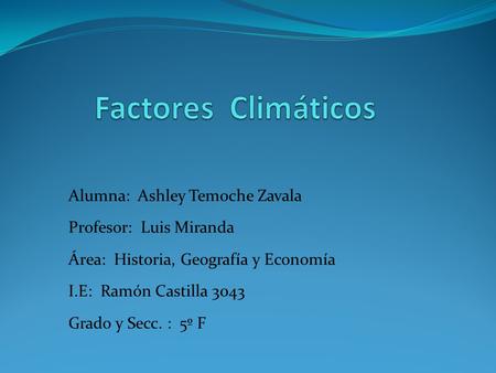 Factores Climáticos Alumna: Ashley Temoche Zavala Profesor: Luis Miranda Área: Historia, Geografía y Economía I.E: Ramón Castilla 3043 Grado.