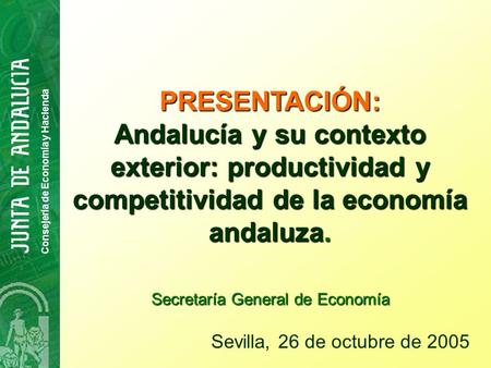 Consejería de Economía y Hacienda PRESENTACIÓN: Andalucía y su contexto exterior: productividad y competitividad de la economía andaluza. Sevilla, 26 de.