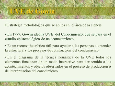 UVE de Gowin Estrategia metodológica que se aplica en el área de la ciencia. En 1977, Gowin ideó la UVE del Conocimiento, que se basa en el estudio epistemológico.