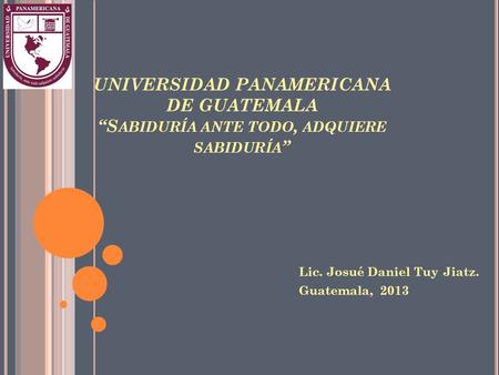 UNIVERSIDAD PANAMERICANA DE GUATEMALA “S ABIDURÍA ANTE TODO, ADQUIERE SABIDURÍA ” Lic. Josué Daniel Tuy Jiatz. Guatemala, 2013.