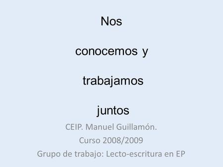 Nos conocemos y trabajamos juntos CEIP. Manuel Guillamón. Curso 2008/2009 Grupo de trabajo: Lecto-escritura en EP.
